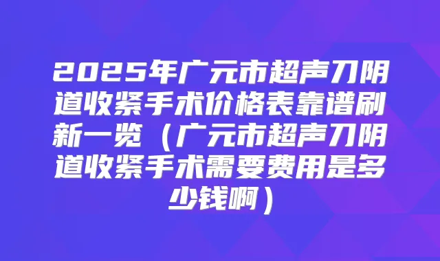 2025年广元市超声刀阴道收紧手术价格表靠谱刷新一览(广元市超声刀阴道收紧手术需要费用是多少钱啊)