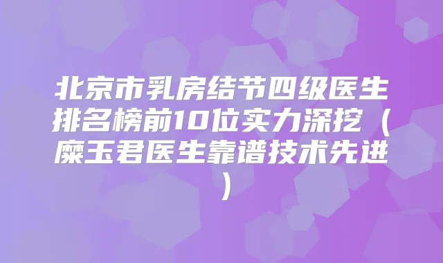 北京市乳房结节四级医生排名榜前10位实力深挖（糜玉君医生靠谱技术先进）