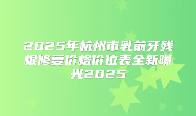 2025年杭州市乳前牙残根修复价格价位表全新曝光2025
