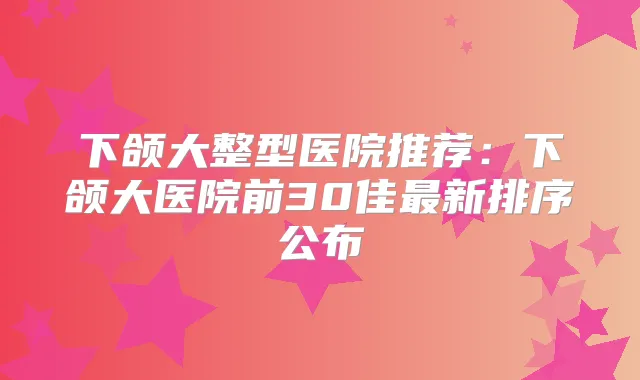 下颌大整型医院推荐:下颌大医院前30佳新排序公布