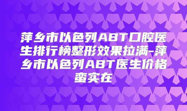 萍乡市以色列ABT口腔医生排行榜整形效果拉满-萍乡市以色列ABT医生价格蛮实在