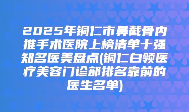 2025年铜仁市鼻截骨内推手术医院上榜清单十强知名医美盘点(铜仁白领医疗美容门诊部排名靠前的医生名单)