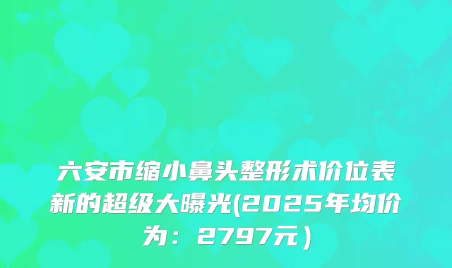 六安市缩小鼻头整形术价位表新的超级大曝光(2025年均价为:2797元)