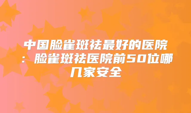 中国脸雀斑祛好的医院:脸雀斑祛医院前50位哪几家安全