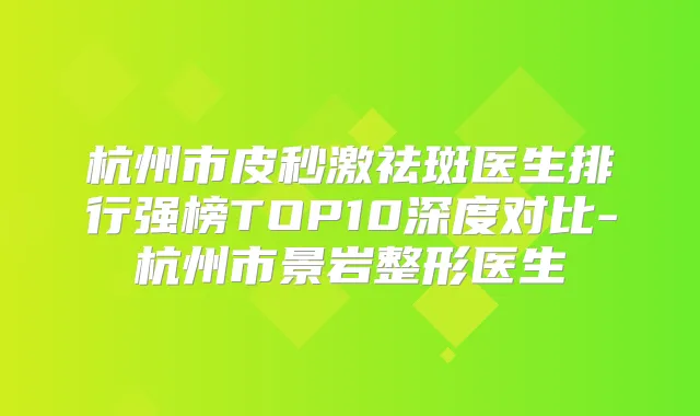 杭州市皮秒激祛斑医生排行强榜TOP10深度对比-杭州市景岩整形医生