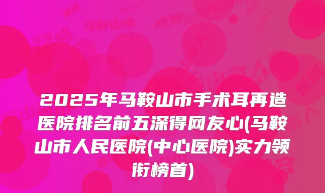 2025年马鞍山市手术耳再造医院排名前五深得网友心(马鞍山市人民医院(中心医院)实力领衔榜首)