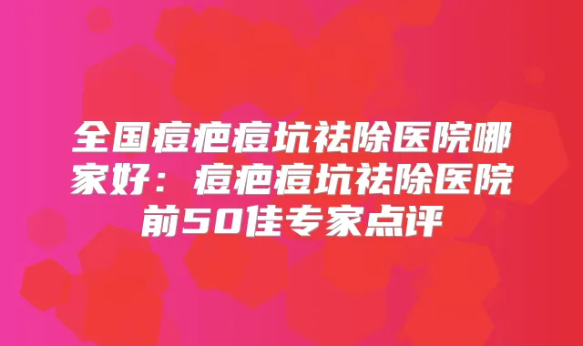 全国痘疤痘坑祛除医院哪家好：痘疤痘坑祛除医院前50佳专家点评