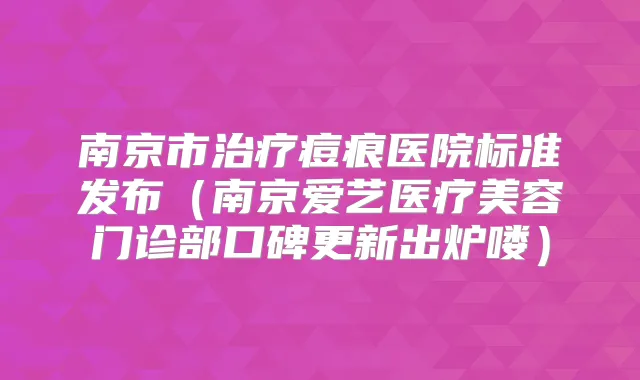南京市痘痕医院标准发布(南京爱艺医疗美容门诊部口碑更新出炉喽)