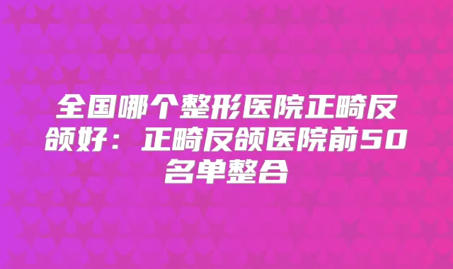 全国哪个整形医院正畸反颌好:正畸反颌医院前50名单整合