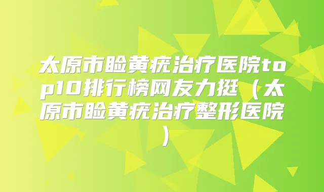 太原市睑黄疣医院top10排行榜网友力挺(太原市睑黄疣整形医院)