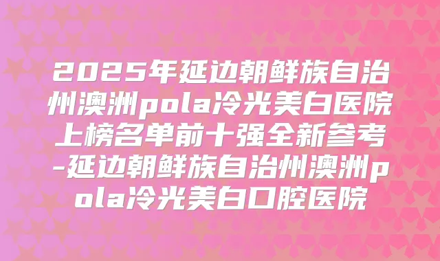 2025年延边朝鲜族自治州澳洲pola冷光美白医院上榜名单前十强全新参考-延边朝鲜族自治州澳洲pola冷光美白口腔医院