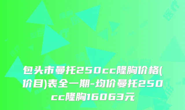 包头市曼托250cc隆胸价格(价目)表全一期-均价曼托250cc隆胸16063元