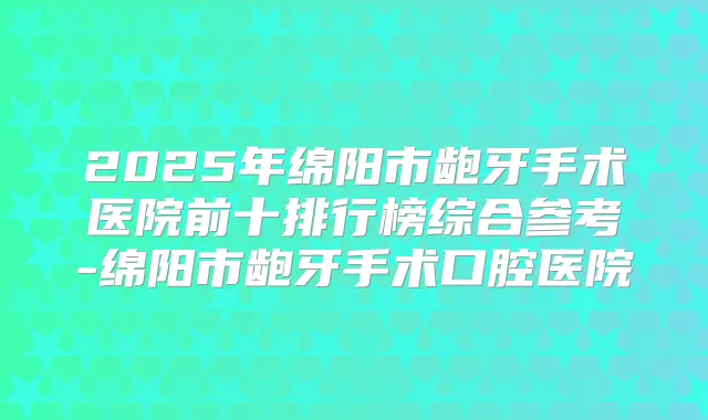 2025年绵阳市龅牙手术医院前十排行榜综合参考-绵阳市龅牙手术口腔医院