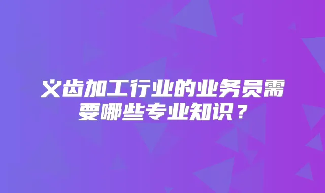 义齿加工行业的业务员需要哪些专业知识?