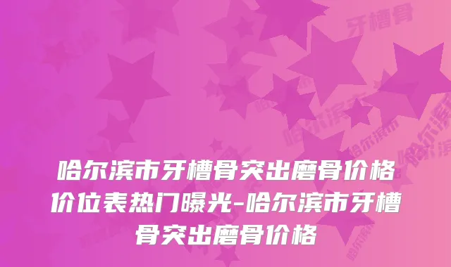 哈尔滨市牙槽骨突出磨骨价格价位表热门曝光-哈尔滨市牙槽骨突出磨骨价格