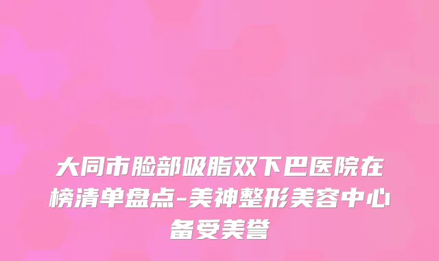 大同市脸部吸脂双下巴医院在榜清单盘点-美神整形美容中心备受美誉