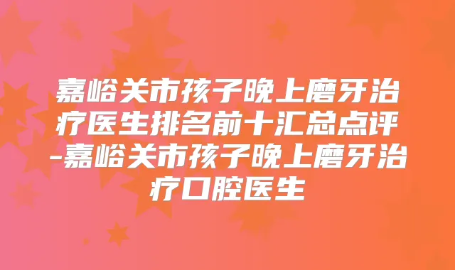 嘉峪关市孩子晚上磨牙医生排名前十汇总点评-嘉峪关市孩子晚上磨牙口腔医生