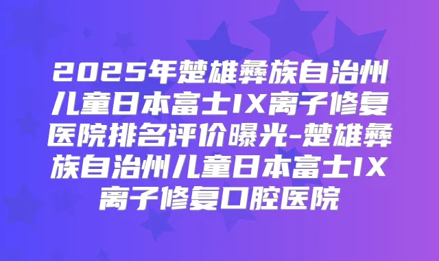 2025年楚雄彝族自治州儿童日本富士IX离子修复医院排名评价曝光-楚雄彝族自治州儿童日本富士IX离子修复口腔医院