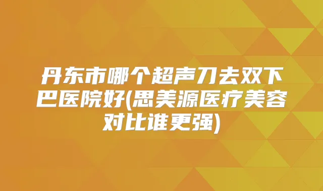 丹东市哪个超声刀去双下巴医院好(思美源医疗美容对比谁更强)