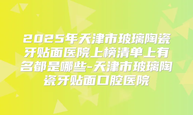 2025年天津市玻璃陶瓷牙贴面医院上榜清单上有名都是哪些-天津市玻璃陶瓷牙贴面口腔医院