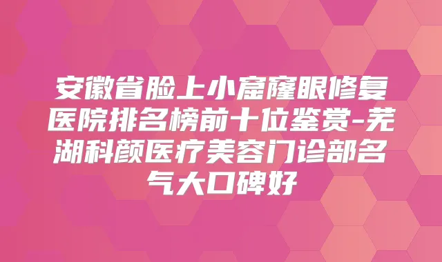 安徽省脸上小窟窿眼修复医院排名榜前十位鉴赏-芜湖科颜医疗美容门诊部名气大口碑好