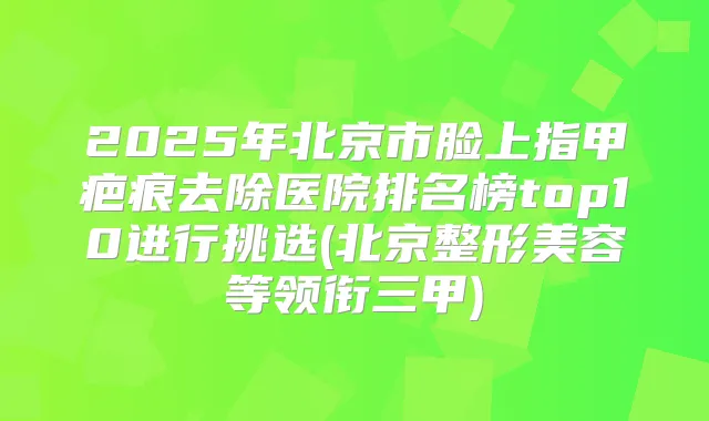 2025年北京市脸上指甲疤痕去除医院排名榜top10进行挑选(北京整形美容等领衔三甲)