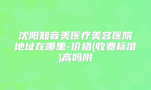 沈阳知音美医疗美容医院地址在哪里-价格(收费标准)高吗附
