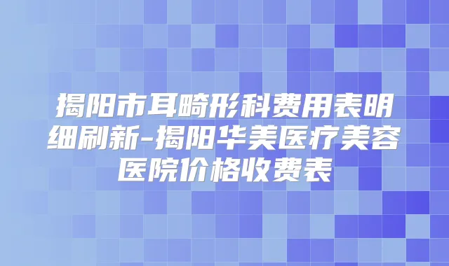 揭阳市耳畸形科费用表明细刷新-揭阳华美医疗美容医院价格收费表