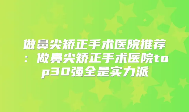 做鼻尖矫正手术医院推荐:做鼻尖矫正手术医院top30强全是实力派