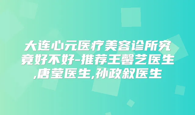 大连心元医疗美容诊所究竟好不好-推荐王馨艺医生,唐莹医生,孙政叙医生