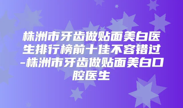 株洲市牙齿做贴面美白医生排行榜前十佳不容错过-株洲市牙齿做贴面美白口腔医生