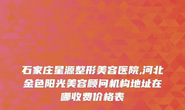 石家庄星源整形美容医院,河北金色阳光美容顾问机构地址在哪收费价格表