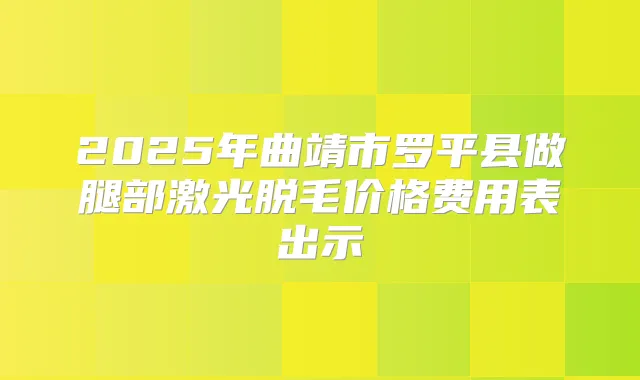 2025年曲靖市罗平县做腿部激光脱毛价格费用表出示
