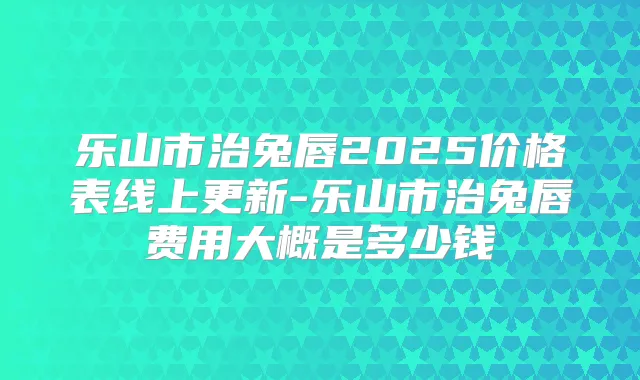 乐山市治兔唇2025价格表线上更新-乐山市治兔唇费用大概是多少钱