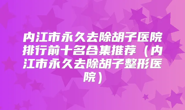 内江市永久去除胡子医院排行前十名合集推荐(内江市永久去除胡子整形医院)