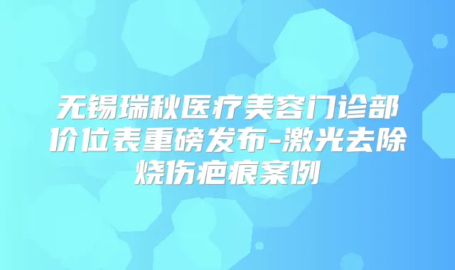无锡瑞秋医疗美容门诊部价位表重磅发布-激光去除烧伤疤痕案例