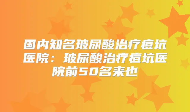 国内知名玻尿酸痘坑医院:玻尿酸痘坑医院前50名来也