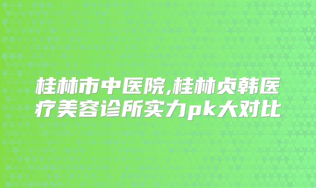 桂林市中医院,桂林贞韩医疗美容诊所实力pk大对比