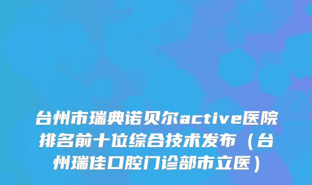 台州市瑞典诺贝尔active医院排名前十位综合技术发布(台州瑞佳口腔门诊部市立医)