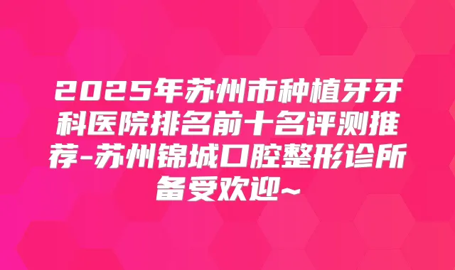 2025年苏州市种植牙牙科医院排名前十名评测推荐-苏州锦城口腔整形诊所备受欢迎~