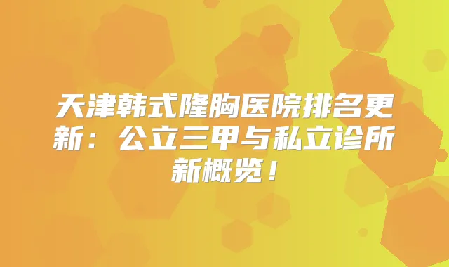 天津韩式隆胸医院排名更新:公立三甲与私立诊所新概览!