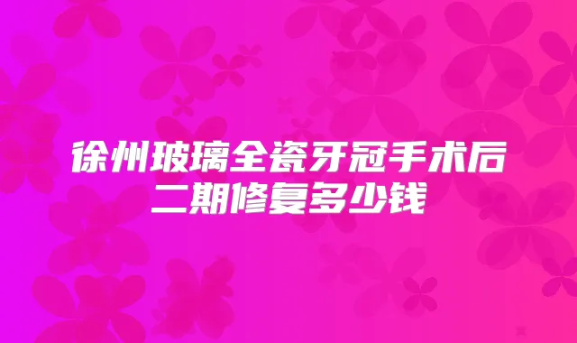 徐州玻璃全瓷牙冠手术后二期修复多少钱