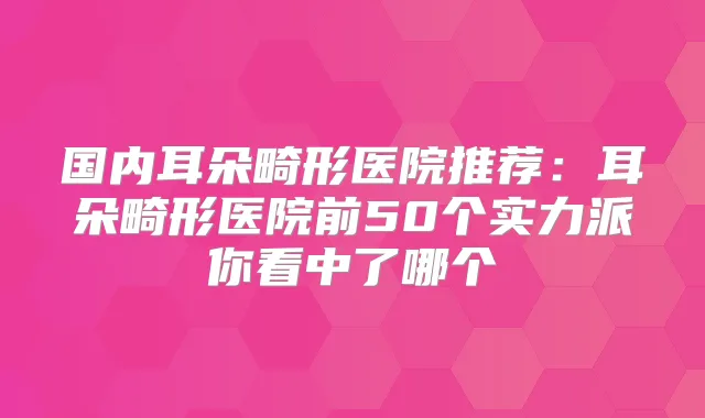 国内耳朵畸形医院推荐:耳朵畸形医院前50个实力派你看中了哪个