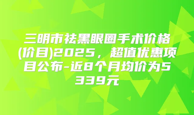三明市祛黑眼圈手术价格(价目)2025,超值优惠项目公布-近8个月均价为5339元