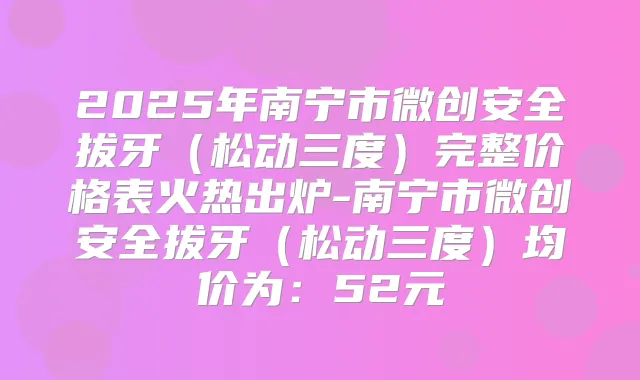 2025年南宁市微创安全拔牙（松动三度）完整价格表火热出炉-南宁市微创安全拔牙（松动三度）均价为：52元