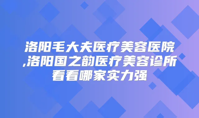 洛阳毛大夫医疗美容医院,洛阳国之韵医疗美容诊所看看哪家实力强