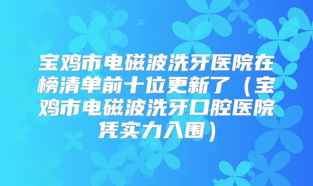 宝鸡市电磁波洗牙医院在榜清单前十位更新了（宝鸡市电磁波洗牙口腔医院凭实力入围）