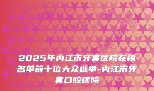 2025年内江市牙套医院在榜名单前十位大众选举-内江市牙套口腔医院