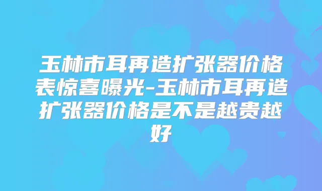 玉林市耳再造扩张器价格表惊喜曝光-玉林市耳再造扩张器价格是不是越贵越好