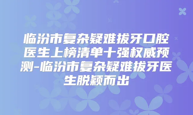 临汾市复杂疑难拔牙口腔医生上榜清单十强预测-临汾市复杂疑难拔牙医生脱颖而出